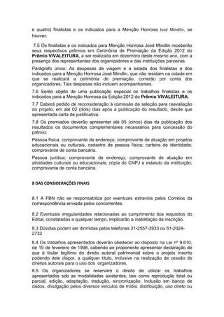 e quatro) finalistas e os indicados para a Menção Honrosa José Mindlin, se
houver.

 7.5 Os finalistas e os indicados para Menção Honrosa José Mindlin receberão
seus respectivos prêmios em Cerimônia de Premiação da Edição 2012 do
Prêmio VIVALEITURA, a ser realizada em dezembro deste mesmo ano, com a
presença dos representantes dos organizadores e das instituições parceiras.
Parágrafo único: As despesas de viagem e a estada dos finalistas e dos
indicados para a Menção Honrosa José Mindlin, que não residam na cidade em
que se realizará a cerimônia de premiação, correrão por conta dos
organizadores. Tais despesas não incluem acompanhantes.
7.6 Serão objeto de uma publicação especial os trabalhos finalistas e os
indicados para a Menção Honrosa da Edição 2012 do Prêmio VIVALEITURA.
7.7 Caberá pedido de reconsideração à comissão de seleção para reavaliação
do projeto, em até 02 (dois) dias após a publicação do resultado, desde que
apresentada carta de justificativa.
7.8 Os premiados deverão apresentar até 05 (cinco) dias da publicação dos
resultados os documentos complementares necessários para concessão do
prêmio:
Pessoa física: comprovante de endereço, comprovante de atuação em projetos
educacionais ou culturais, cadastro de pessoa física; carteira de identidade;
comprovante de conta bancária.
Pessoa jurídica: comprovante de endereço; comprovante de atuação em
atividades culturais ou educacionais; cópia do CNPJ e estatuto da instituição;
comprovante de conta bancária.


8 DAS CONSIDERAÇÕES FINAIS


8.1 A FBN não se responsabiliza por eventuais extravios pelos Correios da
correspondência enviada pelos concorrentes.

8.2 Eventuais irregularidades relacionadas ao cumprimento dos requisitos do
Edital, constatadas a qualquer tempo, implicarão a inabilitação da inscrição.
8.3 Dúvidas podem ser dirimidas pelos telefones 21-2557-3933 ou 61-2024-
2732
8.4 Os trabalhos apresentados deverão obedecer ao disposto na Lei nº 9.610,
de 19 de fevereiro de 1998, cabendo ao proponente apresentar declaração de
que é titular legítimo do direito autoral patrimonial sobre o projeto inscrito
podendo dele dispor, a qualquer título, inclusive na realização de cessão de
direitos autorais para o uso dos organizadores.
8.5 Os organizadores se reservam o direito de utilizar os trabalhos
apresentados sob as modalidades existentes, tais como reprodução total ou
parcial, edição, adaptação, tradução, sincronização, inclusão em banco de
dados, divulgação pelos diversos veículos de mídia, distribuição, uso direto ou
 