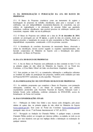 12
13. DA HOMOLOGAÇÃO E PUBLICAÇÃO DA ATA DO BANCO DE
PROPOSTAS
13.1. O Banco de Propostas constitui-se como um instrumento de registro e
homologação de propostas de trabalho, classificadas, aptas para a execução e não
celebradas, seja por indisponibilidade orçamentária-financeira do concedente, seja por
critérios de regionalização e de priorização do presente Edital, que guardarão
preferência, conforme classificação, num possível processo de celebração reaberto pelo
concedente, enquanto válida sua ata de publicação.
13.2. O Banco de Propostas terá validade até a data de 31 de dezembro de 2014,
podendo ser prorrogado por até 12 meses, a partir da data em comento, desde que
estejam presentes a manutenção do escopo da ação orçamentária no Plano Plurianual e a
disponibilidade orçamentária, considerando a LOA do próximo exercício.
13.3. A formalização de convênios decorrentes do mencionado Banco, observada a
ordem da classificação, deverá ocorrer segundo os requisitos supramencionados, não
havendo compromisso do Ministério do Esporte com a formalização dos pleitos
classificados no Banco de Propostas.
14. DA ATA DO BANCO DE PROPOSTAS
14.1. A Ata do Banco de Propostas será publicizada na data constante no item 7.1: (1)
na primeira página do sítio oficial do Ministério do Esporte; (2) no Portal dos
Convênios, e (3) no Diário Oficial da União em observância à legislação vigente.
14.2. Sem prejuízo ao item 14.1, os comunicados, informações e notificações referentes
ao resultado da análise da participação das propostas, também serão realizados por meio
da Proposta/SICONV cadastrada, na aba específica “Pareceres”.
15. DA FORMALIZAÇÃO DE CONVÊNIOS DO BANCO DE PROPOSTAS
15.1. As entidades proponentes que compõem o Banco de Propostas, com pontuação
subsequente, conforme Ata, e em virtude de eventuais ajustes nos critérios
orçamentários promovidos pela Secretaria Nacional de Esporte, Educação Lazer e
Inclusão Social, serão notificadas, conforme orientações da SNELIS/ME, acerca da
formalização do Termo de Convênio.
16. DAS CONSIDERAÇÕES FINAIS
16.1 – Publicação do Edital. Este Edital e seus Anexos serão divulgados, pelo prazo
mínimo de quinze dias, na primeira página do sítio oficial do Ministério do Esporte
(www.esporte.gov.br), bem como no Portal dos Convênios (www.convenios.gov.br)
(parágrafo único do art. 7º da Portaria Interministerial nº 507, de 2011)
16.2 – Revogação ou Anulação da Chamada Pública. A qualquer tempo, a presente
Chamada Pública poderá ser revogada por interesse público, ou anulada, no todo ou em
parte, por vício insanável, sem que isso implique direito a indenização ou reclamação de
qualquer natureza.
 