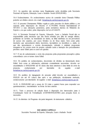 13
16.3. As questões não previstas neste Regulamento serão decididas pela Secretaria
Nacional de Esporte, Educação, Lazer e Inclusão Social (SNELIS/ME).
16.4 Esclarecimentos. Os esclarecimentos acerca do conteúdo desta Chamada Pública
poderão ser obtidos através do e-mail: formalização.snelis@esporte.gov.br
16.5. O presente Chamamento Público regula-se pelos preceitos de direito público e, em
especial, pelas disposições do Decreto nº 6.170/2008, Portaria Interministerial no
507/2011 e suas alterações posteriores, pelos normativos internos do Ministério do
Esporte e, no que couber, pelas disposições da Lei no 8.666/93.
16.6. A Secretaria Nacional de Esporte, Educação, Lazer e Inclusão Social não se
responsabiliza pelas inscrições que não forem enviadas por falta de energia elétrica,
problemas no servidor, na transmissão de dados, na linha telefônica ou em provedores
de acesso dos usuários, por casos fortuitos ou de força maior, bem como pelas
inscrições que apresentarem dados incorretos, incompletos ou inverídicos e, ainda, os
que não apresentarem a correta documentação, cabendo à entidade proponente
assegurar-se do correto envio do projeto, cabendo assim a instrução dos procedimentos
previstos neste Edital para os casos em questão.
16.7. O ato de cadastramento e envio das propostas pelas proponentes pressupõe a plena
concordância com os termos deste Edital.
16.8. Os pedidos de esclarecimentos, decorrentes de dúvidas na interpretação deste
Edital, bem como as informações adicionais eventualmente necessárias, deverão ser
encaminhados à SNELIS/ME até 02 (dois) dias úteis anteriores à data limite de envio da
proposta, exclusivamente por intermédio do seguinte e-mail:
formalizacao.snelis@esporte.gov.br.
16.9. Os pedidos de impugnação do presente edital deverão ser encaminhados a
SNELIS em até 05 (cinco) dias após a sua publicação, devidamente motivada,
exclusivamente por intermédio do seguinte e-mail: formalizacao.snelis@esporte.gov.br.
16.10. A SNELIS/ME terá o prazo de 24 (vinte e quatro) horas para responder aos
questionamentos, encaminhados na forma do item anterior.
16.11. Todo o processo de seleção ficará à disposição dos interessados junto à
Coordenação Geral de Formalização (CGFOR/SNELIS/ME) para pesquisa local, se
necessário.
16.12. As diretrizes do Programa são parte integrante do instrumento editalício.
RICARDO CAPPELLI
Secretário Nacional de Esporte, Educação, Lazer e Inclusão Social
 
