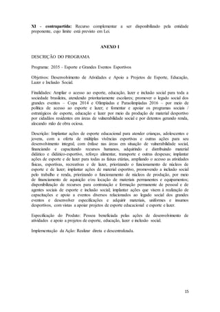 15
XI - contrapartida: Recurso complementar a ser disponibilizado pela entidade
proponente, cujo limite está previsto em Lei.
ANEXO I
DESCRIÇÃO DO PROGRAMA
Programa: 2035 – Esporte e Grandes Eventos Esportivos
Objetivos: Desenvolvimento de Atividades e Apoio a Projetos de Esporte, Educação,
Lazer e Inclusão Social.
Finalidades: Ampliar o acesso ao esporte, educação, lazer e inclusão social para toda a
sociedade brasileira, atendendo prioritariamente escolares; promover o legado social dos
grandes eventos – Copa 2014 e Olimpíadas e Paraolimpíadas 2016 – por meio de
política de acesso ao esporte e lazer; e fomentar e apoiar os programas sociais /
estratégicos de esporte, educação e lazer por meio da produção de material desportivo
por cidadãos residentes em áreas de vulnerabilidade social e por detentos gerando renda,
alocando mão de obra ociosa.
Descrição: Implantar ações de esporte educacional para atender crianças, adolescentes e
jovens, com a oferta de múltiplas vivências esportivas e outras ações para seu
desenvolvimento integral, com ênfase nas áreas em situação de vulnerabilidade social,
financiando e capacitando recursos humanos, adquirindo e distribuindo material
didático e didático-esportivo, reforço alimentar, transporte e outras despesas; implantar
ações de esporte e de lazer para todas as faixas etárias, ampliando o acesso as atividades
físicas, esportivas, recreativas e de lazer, priorizando o funcionamento de núcleos de
esporte e de lazer; implantar ações de material esportivo, promovendo a inclusão social
pelo trabalho e renda, priorizando o funcionamento de núcleos de produção, por meio
de financiamento de aquisição e/ou locação de materiais permanentes e equipamentos;
disponibilização de recursos para contratação e formação permanente de pessoal e de
agentes sociais de esporte e inclusão social; implantar ações que visem à realização de
capacitações e apoio a eventos diversos relacionados ao legado social dos grandes
eventos e desenvolver especificações e adquirir materiais, uniformes e insumos
desportivos, com vistas a apoiar projetos de esporte educacional e esporte e lazer.
Especificação do Produto: Pessoa beneficiada pelas ações de desenvolvimento de
atividades e apoio a projetos de esporte, educação, lazer e inclusão social.
Implementação da Ação: Realizar direta e descentralizada.
 