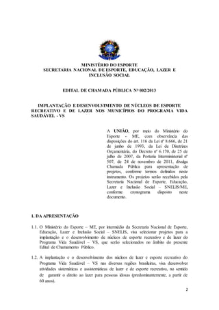 2
MINISTÉRIO DO ESPORTE
SECRETARIA NACIONAL DE ESPORTE, EDUCAÇÃO, LAZER E
INCLUSÃO SOCIAL
EDITAL DE CHAMADA PÚBLICA Nº 002/2013
IMPLANTAÇÃO E DESENVOLVIMENTO DE NÚCLEOS DE ESPORTE
RECREATIVO E DE LAZER NOS MUNICÍPIOS DO PROGRAMA VIDA
SAUDÁVEL - VS
A UNIÃO, por meio do Ministério do
Esporte - ME, com observância das
disposições do art. 116 da Lei nº 8.666, de 21
de junho de 1993, da Lei de Diretrizes
Orçamentária, do Decreto nº 6.170, de 25 de
julho de 2007, da Portaria Interministerial nº
507, de 24 de novembro de 2011, divulga
Chamada Pública para apresentação de
projetos, conforme termos definidos neste
instrumento. Os projetos serão recebidos pela
Secretaria Nacional de Esporte, Educação,
Lazer e Inclusão Social – SNELIS/ME,
conforme cronograma disposto neste
documento.
1. DA APRESENTAÇÃO
1.1. O Ministério do Esporte – ME, por intermédio da Secretaria Nacional de Esporte,
Educação, Lazer e Inclusão Social – SNELIS, visa selecionar projetos para a
implantação e o desenvolvimento de núcleos de esporte recreativo e de lazer do
Programa Vida Saudável – VS, que serão selecionados no âmbito do presente
Edital de Chamamento Público.
1.2. A implantação e o desenvolvimento dos núcleos de lazer e esporte recreativo do
Programa Vida Saudável – VS nas diversas regiões brasileiras, visa desenvolver
atividades sistemáticas e assistemáticas de lazer e de esporte recreativo, no sentido
de garantir o direito ao lazer para pessoas idosas (predominantemente, a partir de
60 anos).
 