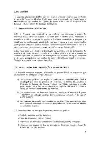 3
2. DO OBJETO
O presente Chamamento Público tem por objetivo selecionar projetos que receberão
recursos do Orçamento Geral da União, com vistas à Implantação de projetos para o
Desenvolvimento de Núcleos de Esporte Recreativo e de Lazer do Programa Vida
Saudável- VS, nos termos das diretrizes do Programa.
2.2. DOS OBJETIVOS ESPECÍFICOS
2.2.1 O Programa Vida Saudável, na sua essência, visa oportunizar a prática de
exercícios físicos, atividades culturais e de lazer para o cidadão idoso, estimulando a
convivência social, a formação de gestores e lideranças comunitárias, a pesquisa e a
socialização do conhecimento, contribuindo para que o esporte e o lazer sejam tratados
como políticas públicas e direitos de todos. Tem como objetivo democratizar o lazer e o
esporte recreativo para promover a saúde e o envelhecimento bem sucedido.
2.2.2. Tem ainda por objetivo a constituição de parcerias, sob os instrumentos de
convênios, no intuito de suprir a carência de políticas públicas e sociais e atender ao
aumento significativo de demandas da população no que se refere ao esporte recreativo
e de lazer, principalmente nas regiões de maior vulnerabilidade social e econômica.
Também se enquadra como objetivo específico.
3. ELEGIBILIDADE DAS INSTITUIÇÕES PARTICIPANTES
3.1. Poderão apresentar propostas, relacionadas ao presente Edital, os interessados que
se enquadrem nas condições a seguir elencadas:
a) Só poderão participar os órgãos e entidades da Administração Pública
Municipal, por meio de proposta de convênio, via Sistema de Convênios e
Contratos de Repasse do Governo Federal – SICONV, cadastrada e enviada
para “Análise” até a data de encerramento da Segunda Fase (item 7.1), com o
intuito de celebrar o instrumento de convênio.
b) Ter prévio cadastro no Sistema de Gestão de Convênios e Contratos de Repasse
– SICONV, no endereço eletrônico (www.convenios.gov.br); (art. 4º do Dec. nº
6.170, de 2007).
c) As entidades interessadas em participar do presente Edital deverão estar com
seus cadastros atualizados e validados pelas entidades credenciadas do Sistema
de Convênios (Siconv).
3.2. Ficam impedidos de participar do presente chamamento público:
a) Entidades privadas sem fins lucrativos;
b) Governos Estaduais e Distrito Federal;
c) Reprovados em Parecer de Cumprimento do Objeto de parcerias anteriores;
d) Entidades que estejam em fase de execução do Programa Esporte e Lazer da
Cidade Núcleos Vida Saudável
 