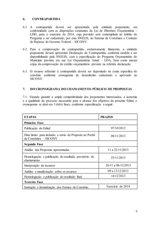 5
6. CONTRAPARTIDA
6.1. A contrapartida deverá ser apresentada pela entidade proponente, em
conformidade com as disposições constantes da Lei de Diretrizes Orçamentária –
LDO, para o exercício de 2014, cuja previsão será contemplada no âmbito do
Programa a ser cadastrado, por esta SNELIS, no Sistema de Convênios e Contrato
de Repasse do Governo Federal – SICONV.
6.2. Para a comprovação da contrapartida, exclusivamente financeira, a entidade
proponente deverá apresentar Declaração de Contrapartida, conforme modelo a ser
disponibilizado pela SNELIS, com a especificação do Programa Orçamentário do
Município previsto em sua Lei Orçamentária Anual – LOA, bem como anexar
cópia da comprovação do crédito orçamentário previsto na referida declaração.
6.3. O recurso referente à contrapartida deverá ser depositado na conta especifica do
convênio conforme cronograma de desembolso cadastrado e aprovado no
SICONV.
7. DO CRONOGRAMA DO CHAMAMENTO PÚBLICO DE PROPOSTAS
7.1. Visando garantir a ampla competitividade dos proponentes interessados, a isonomia
e a qualidade do processo necessário para o alcance dos objetivos do presente Edital, o
cronograma se dará em 3 (três) fases, conforme especificação a seguir:
ETAPAS PRAZOS
Primeira Fase
Publicação do Edital 07/10/2013
Data limite para inclusão e envio de Proposta no Portal
de Convênios – SICONV
08/11/2013
Segunda Fase
Análise das Propostas apresentadas 11 a 22/11/2013
Homologação e publicação do resultado provisório do
chamamento
25/11/2013
Interposição de recursos 26/11 a 06/12/2013
Análise e manifestação sobre os recursos 09 a 13/12/2013
Homologação e publicação do resultado final 16/12/2013
Terceira Fase
Instrução e formalização dos Termos de Convênio Exercício de 2014
 