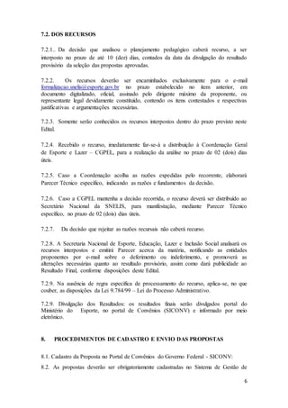 6
7.2. DOS RECURSOS
7.2.1.. Da decisão que analisou o planejamento pedagógico caberá recurso, a ser
interposto no prazo de até 10 (dez) dias, contados da data da divulgação do resultado
provisório da seleção das propostas aprovadas.
7.2.2. Os recursos deverão ser encaminhados exclusivamente para o e-mail
formalizacao.snelis@esporte.gov.br no prazo estabelecido no item anterior, em
documento digitalizado, oficial, assinado pelo dirigente máximo da proponente, ou
representante legal devidamente constituído, contendo os itens contestados e respectivas
justificativas e argumentações necessárias.
7.2.3. Somente serão conhecidos os recursos interpostos dentro do prazo previsto neste
Edital.
7.2.4. Recebido o recurso, imediatamente far-se-á a distribuição à Coordenação Geral
de Esporte e Lazer – CGPEL, para a realização da análise no prazo de 02 (dois) dias
úteis.
7.2.5. Caso a Coordenação acolha as razões expedidas pelo recorrente, elaborará
Parecer Técnico específico, indicando as razões e fundamentos da decisão.
7.2.6. Caso a CGPEL mantenha a decisão recorrida, o recurso deverá ser distribuído ao
Secretário Nacional da SNELIS, para manifestação, mediante Parecer Técnico
específico, no prazo de 02 (dois) dias úteis.
7.2.7. Da decisão que rejeitar as razões recursais não caberá recurso.
7.2.8. A Secretaria Nacional de Esporte, Educação, Lazer e Inclusão Social analisará os
recursos interpostos e emitirá Parecer acerca da matéria, notificando as entidades
proponentes por e-mail sobre o deferimento ou indeferimento, e promoverá as
alterações necessárias quanto ao resultado provisório, assim como dará publicidade ao
Resultado Final, conforme disposições deste Edital.
7.2.9. Na ausência de regra específica de processamento do recurso, aplica-se, no que
couber, as disposições da Lei 9.784/99 – Lei do Processo Administrativo.
7.2.9. Divulgação dos Resultados: os resultados finais serão divulgados portal do
Ministério do Esporte, no portal de Convênios (SICONV) e informado por meio
eletrônico.
8. PROCEDIMENTOS DE CADASTRO E ENVIO DAS PROPOSTAS
8.1. Cadastro da Proposta no Portal de Convênios do Governo Federal - SICONV:
8.2. As propostas deverão ser obrigatoriamente cadastradas no Sistema de Gestão de
 