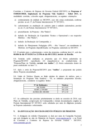 7
Convênios e Contratos de Repasse do Governo Federal (SICONV) no Programa nº
5100020130028, Implantação do Programa Vida Saudável – Edital 2013, na
modalidade convênio, e deverão seguir, obrigatoriamente, as seguintes orientações:
a) credenciamento da entidade no SICONV, caso não esteja credenciada, conforme
previsto no art. 17, da Portaria Interministerial Nº 507/2011;
b) cadastramento ou atualização do cadastro junto à unidade cadastradora; previsto
no art. 21, da Portaria Interministerial Nº 507/2011;
c) preenchimento da Proposta - Aba “Dados”;
d) inclusão da Declaração de Capacidade Técnica e Operacional e seu respectivo
Histórico – Aba “Dados”;
e) inclusão da Declaração de Contrapartida; e
f) inclusão do Planejamento Pedagógico (PP) - Aba “Anexos”, em atendimento às
Diretrizes do Programa disponibilizadas no Programa cadastrado no SICONV.
8.3. O período para o cadastramento e envio das propostas, conforme item 4.1, será das
00:00h do dia 07/10/2013 às 23:59h do dia 08/11/2013, horário de Brasília.
8.4. Somente serão analisadas as propostas que: (1) forem cadastradas no
Programa/SICONV especificado; (2) enquadrarem-se na condição/status de
“Proposta/Plano de Trabalho enviado em Análise”; (3) forem cadastradas dentro do
prazo estabelecido no item 7.1.
8.5. Após o envio da Proposta/SICONV para “Análise”, a proponente não poderá
alterar Proposta encaminhada.
8.6. Limite de Núcleos: Quanto ao limite máximo de número de núcleos, para a
formatação do Programa Vida Saudável - VS, as entidades proponentes deverão,
obrigatoriamente, considerar os seguintes limites:
Nº de Habitantes Núcleos
Até 50.000 01 A 03
50.001 a 199.000 04 A 06
ACIMA DE 200.000 07 A 10
8.7. As celebrações das parcerias prioritariamente se darão no exercício de 2014, cujo
Plano de Trabalho, comprovação da Contrapartida e demais documentações exigidas na
Portaria Interministerial Nº 507/2011 serão solicitadas por meio de diligências postadas
na Proposta cadastrada e selecionadas.
9. DA DIVULGAÇÃO DO CHAMAMENTO PÚBLICO DE PROJETOS
9.1. A divulgação do referido Chamamento se dará por meio de Campanha Nacional,
que será divulgada no sítio do Ministério do Esporte, www.esporte.gov.br e no Portal
de Convênios e Contratos de Repasse do Governo Federal - SICONV,
www.convenios.gov.br.
 