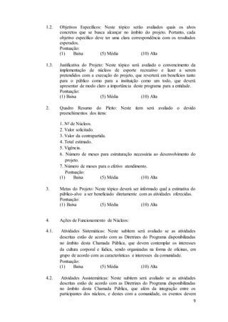 9
1.2. Objetivos Específicos: Neste tópico serão avaliados quais os alvos
concretos que se busca alcançar no âmbito do projeto. Portanto, cada
objetivo específico deve ter uma clara correspondência com os resultados
esperados.
Pontuação:
(1) Baixa (5) Média (10) Alta
1.3. Justificativa do Projeto: Neste tópico será avaliado o convencimento da
implementação de núcleos de esporte recreativo e lazer a serem
pretendidos com a execução do projeto, que reverterá em benefícios tanto
para o público como para a instituição como um todo, que deverá
apresentar de modo claro a importância deste programa para a entidade.
Pontuação:
(1) Baixa (5) Média (10) Alta
2. Quadro Resumo do Pleito: Neste item será avaliado o devido
preenchimentos dos itens:
1. Nº de Núcleos.
2. Valor solicitado.
3. Valor da contrapartida.
4. Total estimado.
5. Vigência.
6. Número de meses para estruturação necessária ao desenvolvimento do
projeto.
7. Número de meses para o efetivo atendimento.
Pontuação:
(1) Baixa (5) Média (10) Alta
3. Metas do Projeto: Neste tópico deverá ser informado qual a estimativa do
público-alvo a ser beneficiado diretamente com as atividades oferecidas.
Pontuação:
(1) Baixa (5) Média (10) Alta
4. Ações de Funcionamento de Núcleos:
4.1. Atividades Sistemáticas: Neste subitem será avaliado se as atividades
descritas estão de acordo com as Diretrizes do Programa disponibilizadas
no âmbito desta Chamada Pública, que devem contemplar os interesses
da cultura corporal e lúdica, sendo organizadas na forma de oficinas, em
grupo de acordo com as características e interesses da comunidade.
Pontuação:
(1) Baixa (5) Média (10) Alta
4.2. Atividades Assistemáticas: Neste subitem será avaliado se as atividades
descritas estão de acordo com as Diretrizes do Programa disponibilizadas
no âmbito desta Chamada Pública, que além da integração entre os
participantes dos núcleos, e destes com a comunidade, os eventos devem
 