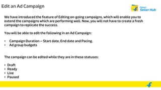 Edit an Ad Campaign
We have introduced the feature of Editing on-going campaigns, which will enable you to
extend the campaigns which are performing well. Now, you will not have to create a fresh
campaign to replicate the success.
You will be able to edit the following in an Ad Campaign:
• Campaign Duration – Start date, End date and Pacing.
• Ad group budgets
The campaign can be edited while they are in these statuses:
• Draft
• Ready
• Live
• Paused
 