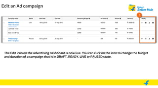 Edit an Ad campaign
1
The Edit icon on the advertising dashboard is now live. You can click on the icon to change the budget
and duration of a campaign that is in DRAFT, READY, LIVE or PAUSED state.
 