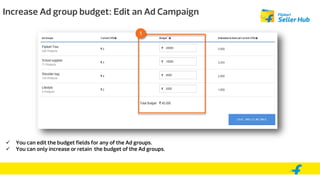 Increase Ad group budget: Edit an Ad Campaign
 You can edit the budget fields for any of the Ad groups.
 You can only increase or retain the budget of the Ad groups.
1
 
