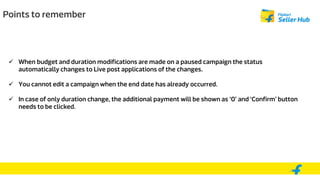 Points to remember
 When budget and duration modifications are made on a paused campaign the status
automatically changes to Live post applications of the changes.
 You cannot edit a campaign when the end date has already occurred.
 In case of only duration change, the additional payment will be shown as ‘0’ and ‘Confirm’ button
needs to be clicked.
 