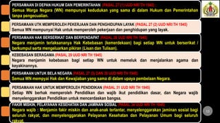 PERSAMAAN DI DEPAN HUKUM DAN PEMERINTAHAN (PASAL 27 (1) UUD NRI TH 1945) :
Semua Warga Negara (WN) mempunyai kedudukan yang sama di dalam Hukum dan Pemerintahan
tanpa pengecualian.
PERSAMAAN UTK MEMPEROLEH PEKERJAAN DAN PENGHIDUPAN LAYAK (PASAL 27 (2) UUD NRI TH 1945)
Semua WN mempunyai Hak untuk memperoleh pekerjaan dan penghidupan yang layak.
13
PERSAMAAN HAK BERSERIKAT DAN BERPENDAPAT (PASAL 28 UUD NRI TH 1945)
Negara menjamin terlaksananya Hak Kebebasan (kemerdekaan) bagi setiap WN untuk berserikat /
berkumpul serta mengeluarkan pikiran (Lisan dan Tulisan).
KEBEBASAN BERAGAMA (PASAL 29 UUD NRI TH 1945)
Negara menjamin kebebasan bagi setiap WN untuk memeluk dan menjalankan agama dan
keyakinannya.
PERSAMAAN UNTUK BELA NEGARA (PASAL 27 (3) DAN 30 UUD NRI TH 1945)
Semua WN mempyai Hak dan Kewajiaban yang sama di dalam upaya pembelaan Negara.
FAKIR MISKIN, PELAYANAN KESEHATAN DAN JAMINAN SOSIAL (PASAL 34 UUD NRI TH 1945)
Negara wajib : Menjamin fakir miskin dan anak-anak terlantar, menyelenggarakan jaminan sosial bagi
seluruh rakyat, dan menyelenggarakan Pelayanan Kesehatan dan Pelayanan Umum bagi seluruh
rakyat.
PERSAMAAN HAK UNTUK MEMPEROLEH PENDIDIKAN (PASAL 31 UUD NRI TH 1945)
Setiap WN berhak memperoleh Pendidikan dan wajib ikut pendidikan dasar, dan Negara wajib
menyelenggarakan Pendidikan untuk mencerdaskan bangsa.
 
