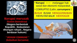 • Korupsi —— melanggar hak
sosial dan ekonomi masyarakat .
• CORRUPTIO (Latin; corrumpere )
BUSUK; RUSAK; MENGGOYAHKAN;
MEMUTAR BALIK; MENYOGOK .
Korupsi merusak
Sistem Demokrasi
(Negara berbentuk
Republik , Kedaulatan
ditangan rakyat , Negara
berdasar hukum)
“ BONUM COMMUNE “
(kebaikan bersama) 19
 