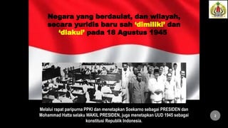 Negara yang berdaulat, dan wilayah,
secara yuridis baru sah ‘dimiliki’ dan
‘diakui’ pada 18 Agustus 1945
Melalui rapat paripurna PPKI dan menetapkan Soekarno sebagai PRESIDEN dan
Mohammad Hatta selaku WAKIL PRESIDEN, juga menetapkan UUD 1945 sebagai
konstitusi Republik Indonesia.
2
 