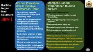 Kriteria Pemilihan
dan Terpilihnya
Kalimantan Timur
• Tersedia lahan luas milik
pemerintah atau BUMN, untuk
mengurangi biaya.
• Lokasi, secara geografis berada
ditengah wilayah Indonesia,
mempresentasikan keadilan.
• Potensi konflik sosial rendah,
memiliki budaya terbuka terhadap
pendatang.
• Daya dukung tanah dan air baku.
• Memenuhi perimeter pertahanan
dan keamanan.
• Minimal terhadap bencana alam.
• Dekat dengan kota eksisting yang
sudah berkembang untuk efisiensi
investasi awal infrastruktur.
Jangka Pendek: Masa Konstruksi
 Mendorong ekonomi melalui investasi
infrastruktur.
 Mendorong perdagangan antar wilayah di
Indonesia.
 Mendorong Output sektor lain.
 Mendorong penciptaan kesempatan kerja.
 Meningkatkan pertumbuhan ekonomi.
Jangka Menengah dan Panjang:
 Meningkatkan pertumbuhan ekonomi.
 Mendorong peningktan sektor Non Tradisional.
 Mendorong diversifikasi ekonomi di Kalimantan.
 Meningkatkan perdagangan antar wilayah.
 Ketimpangan pendapatan menurun.
Dampak Ekonomi
Perpindahan Ibukota
Negara
20
Ibu Kota
Negara
Baru
Nusantara
(IKN )
 