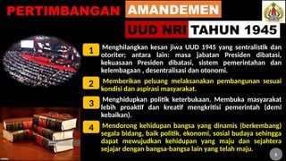 6
PERTIMBANGAN
1. Menghilangkan kesan jiwa UUD 1945 yang sentralistik dan
otoriter; antara lain: masa jabatan Presiden dibatasi,
kekuasaan Presiden dibatasi, sistem pemerintahan dan
kelembagaan , desentralisasi dan otonomi.
2. Memberikan peluang melaksanakan pembangunan sesuai
kondisi dan aspirasi masyarakat.
3. Menghidupkan politik keterbukaan. Membuka masyarakat
lebih proaktif dan kreatif mengkritisi pemerintah (demi
kebaikan).
4. Mendorong kehidupan bangsa yang dinamis (berkembang)
segala bidang, baik politik, ekonomi, sosial budaya sehingga
dapat mewujudkan kehidupan yang maju dan sejahtera
sejajar dengan bangsa-bangsa lain yang telah maju.
AMANDEMEN
UUD NRI TAHUN 1945
1
2
3
4
6
 