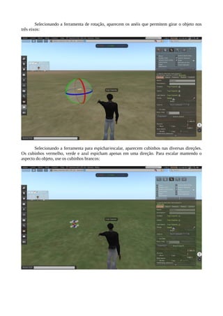 USANDO O EDITOR
Para criar um novo prim, clique no ícone da ferramenta de criação
Arraste um dos prims para o chão, como por exemplo uma caixa:
Imediatamente aparecem as setas para mover a caixas ao longo dos três eixos, x, y e z. A
linha vermelha é o eixo x, a linha verde o eixo y e a linha azul é o eixo z (para cima e para baixo).
 