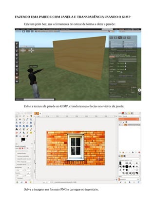 CRIANDO UMA PAREDE COM JANELA E TRANSPARÊNCIA USANDO O GIMP
Crie uma caixa e use a ferramenta de esticar de forma a ajustar as dimensões da caixa e obter
a parede:
Edite a textura da parede no GIMP, aplicando transparências nos vidros da janela:
Salve a imagem em formato PNG e carregue no inventário do avatar.
 