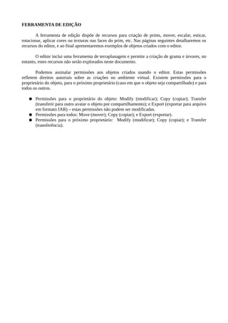 FERRAMENTA DE EDIÇÃO
A ferramenta de edição dispõe de recursos para criação de prims, mover, escalar, esticar,
rotacionar, aplicar cores ou texturas nas faces do prim, etc. Nas páginas seguintes detalharemos os
recursos do editor, e ao final apresentaremos exemplos de objetos criados com o editor.
O editor inclui uma ferramenta de terraplanagem e permite a criação de grama e árvores, no
entanto, estes recursos não serão explorados neste documento.
Podemos assinalar permissões aos objetos criados usando o editor. Estas permissões
refletem direitos autoriais sobre as criações no ambiente virtual. Existem permissões assinaladas
para o proprietário do objeto, para o próximo proprietário (caso em que o objeto seja
compartilhado) e para todos os outros avatares do ambiente virtual.
● Permissões para o proprietário do objeto: Modify (modificar); Copy (copiar); Transfer
(transferir para outro avatar o objeto por compartilhamento); e Export (exportar para
arquivo) – as permissões do proprietário do objeto não podem ser modificadas.
● Permissões para todos os outros avatares: Move (mover); Copy (copiar); e Export
(exportar).
● Permissões para o próximo proprietário: Modify (modificar); Copy (copiar); e Transfer
(transferência).
No Firestorm 5.0.1, o editor pode ser aberto no menu Build, ou usando o atalho de teclado
Ctrl+B.
 