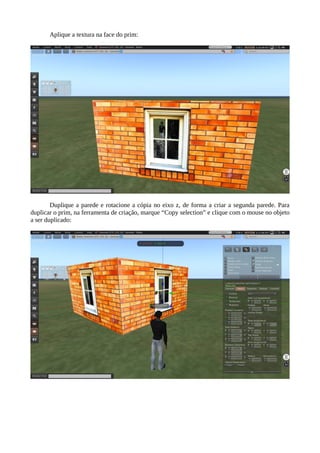 Aplique a textura na face do prim:
Duplique a parede e rotacione a cópia no eixo z, de forma a criar a segunda parede da casa.
Para duplicar o prim, na ferramenta de criação, marque “Copy selection” e clique com o mouse no
objeto a ser duplicado:
 