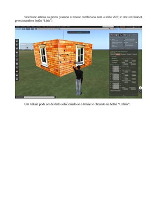 Selecione ambos os prims (usando o mouse combinado com a tecla shift) e crie um linkset
pressionando o botão “Link”:
Um linkset pode ser desfeito selecionado-se o linkset e clicando no botão “Unlink”.
 