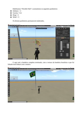 Agora está na hora de definir a física da bandeira. Habilite “Flexible Path” e assinale os
seguintes parâmetros:
● Softness = 2
● Gravity = 0.2
● Drag = 2
● Wind = 3
Os demais parâmetros permanecem inalterados.
E aqui está a bandeira completa terminada, com a textura da bandeira brasileira e que foi
linkada num linkset com o mastro:
 