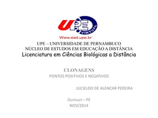 UPE – UNIVERSIDADE DE PERNAMBUCO 
NÚCLEO DE ESTUDOS EM EDUCAÇÃO A DISTÂNCIA 
Licenciatura em Ciências Biológicas a Distância 
CLONAGENS 
PONTOS POSITIVOS E NEGATIVOS 
JUCIELDO DE ALENCAR PEREIRA 
Ouricuri – PE 
NOV/2014 
 