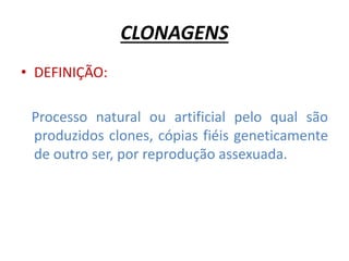 CLONAGENS 
• DEFINIÇÃO: 
Processo natural ou artificial pelo qual são 
produzidos clones, cópias fiéis geneticamente 
de outro ser, por reprodução assexuada. 
 