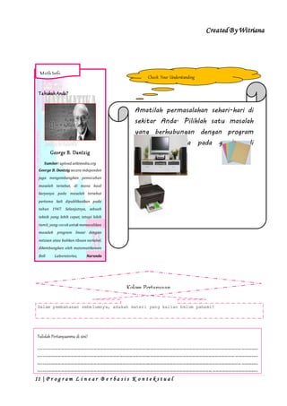 Created By Witriana
11 | P r o g r a m L i n e a r B e r b a s i s K o n t e k s t u a l
Check Your Understanding
Amatilah permasalahan sehari-hari di
sekitar Anda. Pilihlah satu masalah
yang berhubungan dengan program
linear yang ada pada gambar di
bawah ini
Kabarelektronika.co Kawulala.blogspot.com
Buatlah masalah tersebut menjadi
soal program linear. Kemudian,
buatlah model matematikanya.
Kolom Pertanyaan
Dalam pembahasan sebelumnya, adakah materi yang kalian belum pahami?
Tulislah Pertanyaanmu di sini!
---------------------------------------------------------------------------------------------------------------------------------------
---------------------------------------------------------------------------------------------------------------------------------------
---------------------------------------------------------------------------------------------------------------------------------------
---------------------------------------------------------------------------------------------------------------------------------------
----------------------------------------------------------------------------------------------------------------------
TahukahAnda?
George B. Dantzig
Sumber: upload.wikimedia.org
George B. Dantzig secara independen
juga mengembangkan pemecahan
masalah tersebut, di mana hasil
karyanya pada masalah tersebut
pertama kali dipublikasikan pada
tahun 1947. Selanjutnya, sebuah
teknik yang lebih cepat, tetapi lebih
rumit, yang cocokuntukmemecahkan
masalah program linear dengan
ratusan atau bahkan ribuan variabel,
dikembangkan oleh matematikawan
Bell Laboratories, Naranda
Karmarkar pada tahun 1983.
MathInfo
 