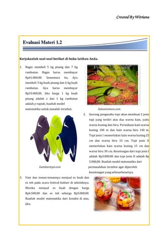 Created By Witriana
12 | P r o g r a m L i n e a r B e r b a s i s K o n t e k s t u a l
Kerjakanlah soal-soal berikut di buku latihan Anda.
1. Bagas membeli 5 kg pisang dan 7 kg
rambutan. Bagas harus membayar
Rp41.000,00. Sementara itu, Ayu
membeli 3 kg buah pisang dan 6 kg buah
rambutan. Ayu harus membayar
Rp33.000,00. Jika harga 1 kg buah
pisang adalah x dan 1 kg rambutan
adalah y rupiah, buatlah model
matematika untuk masalah tersebut. Salamisimon.com
2. Seorang pengusaha topi akan membuat 2 jenis
topi yang terdiri atas dua warna kain, yaitu
warna kuning dan biru. Persediaan kain warna
kuning 100 m dan kain warna biru 140 m.
Topi jenis I memerlukan kain warna kuning 25
cm dan warna biru 15 cm. Topi jenis II
memerlukan kain warna kuning 15 cm dan
warna biru 30 cm. Keuntungan dari topi jenis I
adalah Rp3.000,00 dan topi jenis II adalah Rp
5.000,00. Buatlah model matematika dari
Gambartopi.com permasalahan tersebut agar diperoleh
keuntungan yang sebesarbesarnya.
3. Vani dan teman-temannya menjual es buah dan
es teh pada acara festival kuliner di sekolahnya.
Mereka menjual es buah dengan harga
Rp6.500,00 dan es teh seharga Rp5.000,00.
Buatlah model matematika dari kondisi di atas,
jika:
 
