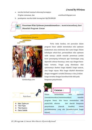 Created By Witriana
13 | P r o g r a m L i n e a r B e r b a s i s K o n t e k s t u a l
a. mereka berhasil menjual sekurang kurangnya
35 gelas minuman; dan estehbuah.blogspot.com
b. pendapatan mereka tidak kurang dari Rp250.000,00
Perlu Anda ketahui, inti persoalan dalam
program linear adalah menentukan nilai optimum
(maksimum atau minimum) dari suatu fungsi. Dalam
kehidupan sehari-hari, permasalahan nilai optimum
salah satunya adalah masalah penentuan jumlah
kursi penumpang terbanyak agar keuntungan yang
diperoleh sebesar-besarnya, tentu saja dengan batas-
batas tertentu. Fungsi yang ditentukan nilai
optimumnya disebut fungsi objektif, fungsi sasaran,
atau fungsi tujuan. Nilai fungsi objektif ditentukan
dengan mengganti variabel (biasanya x dan y) dalam
fungsi tersebut dengan koordinat titik-titik pada
Gambarbaju.com himpunan penyelesaian.
Dalam menentukan nilai optimum
(memaksimumkan/meminimumkan) masalah
program linear, kita harus menentukan titik
pojok/titik ekstrim dari daerah himpunan
penyelesaian (daerah feasible) sistem
pertidaksamaan yang ada (kendala/syarat fungsi
tujuan).
Penentuan Nilai Optimum (memaksimumkan / meminimumkan) dari
Masalah Program Linear
C.
PerhatikanIlustrasi diBawah Ini
Catatan :
Kata Kunci
Nilai Optimum
Titik Pojok
Titik Ekstrim
Garis Selidik
 