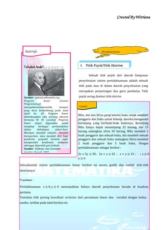 Created By Witriana
14 | P r o g r a m L i n e a r B e r b a s i s K o n t e k s t u a l
Sebuah titik pojok dari daerah himpunan
penyelesaian sistem pertidaksamaan adalah sebuah
titik pada atau di dalam daerah penyelesaian yang
merupakan perpotongan dua garis pembatas. Titik
pojok sering disebut titik ekstrim.
Mita, Ani dan Silvia pergi ketoko buku untuk membeli
penggaris dan buku untuk belanja, mereka mengambil
keranjang yang berbeda-beda besarnya. Keranjang
Mita hanya dapat menampung 22 barang, Ani 13
barang sedangkan silvia 50 barang. Mita membeli 2
buah penggaris dan sebuah buku, Ani membeli sebuah
penggaris dan sebuah buku sedangkan Silvia membeli
2 buah penggaris dan 5 buah buku. Dengan
pertidaksamaan sebagai berikut :
2𝑥 + 5𝑦 ≤ 50; 2𝑥 + 𝑦 ≤ 22 ; 𝑥 + 𝑦 ≤ 13 ; ; 𝑥 ≥ 0;
𝑦 ≥ 0
Selesaikanlah sistem pertidaksamaan linear berikut ini secara grafik dan carilah titik-titik
ekstrimnya!
Penyelesaian :
Pertidaksamaan 𝑥 ≥ 0, 𝑦 ≥ 0 menunjukkan bahwa daerah penyelesaian berada di kuadran
pertama.
Tentukan titik potong koordinat cartesius dari persamaan linear dua variabel dengan kedua
sumbu. terlihat pada tabel berikut ini.
MemahamiKonsep
1. Titik Pojok/Titik EkstrimTahukah Anda?
Sumber: upload.wikimedia.org
Program linear (Linear
Programming)
merupakanmmatematika terapan
yang baru berkembang pada awal
abad ke- 20. Program linear
dikembangkan oleh seorang ekonom
bernama W. W. Leontief. Program
linear dapat digunakan untuk
mengkaji berbagai permasalahan
dalam kehidupan sehari-hari.
Misalnya masalah industri, masalah
transportasi, atau masalah diet bagi
penderita penyakit tertentu agar
memperoleh kombinasi makanan
sehingga diperoleh gizi terbaik.
Sumber: Kalkulus dan Geometri
Analisis, Purcell, 2002
MathInfo
Contoh
 