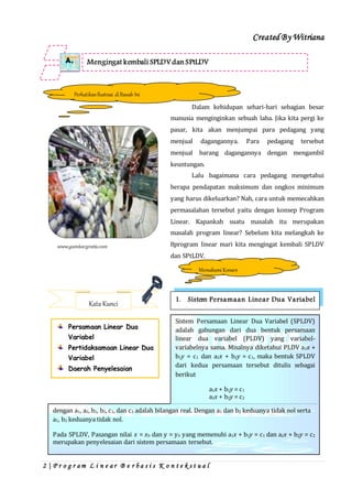 Created By Witriana
2 | P r o g r a m L i n e a r B e r b a s i s K o n t e k s t u a l
Dalam kehidupan sehari-hari sebagian besar
manusia menginginkan sebuah laba. Jika kita pergi ke
pasar, kita akan menjumpai para pedagang yang
menjual dagangannya. Para pedagang tersebut
menjual barang dagangannya dengan mengambil
keuntungan.
Lalu bagaimana cara pedagang mengetahui
berapa pendapatan maksimum dan ongkos minimum
yang harus dikeluarkan? Nah, cara untuk memecahkan
permasalahan tersebut yaitu dengan konsep Program
Linear. Kapankah suatu masalah itu merupakan
masalah program linear? Sebelum kita melangkah ke
8program linear mari kita mengingat kembali SPLDV
dan SPtLDV.
Mengingat kembali SPLDVdan SPtLDVA.
PerhatikanIlustrasi diBawah Ini
1. Sistem Persamaan Linear Dua Variabel
Kata Kunci
Persamaan Linear Dua
Variabel
Pertidaksamaan Linear Dua
Variabel
Daerah Penyelesaian
MemahamiKonsep
Sistem Persamaan Linear Dua Variabel (SPLDV)
adalah gabungan dari dua bentuk persamaan
linear dua variabel (PLDV) yang variabel-
variabelnya sama. Misalnya diketahui PLDV a1x +
b1y = c1 dan a2x + b2y = c1, maka bentuk SPLDV
dari kedua persamaan tersebut ditulis sebagai
berikut
a1x + b1y = c1
a2x + b2y = c2
dengan a1, a2, b1, b2, c1, dan c2 adalah bilangan real. Dengan a1 dan b2 keduanya tidak nol serta
a1, b2 keduanya tidak nol.
Pada SPLDV, Pasangan nilai x = x0 dan y = y0 yang memenuhi a1x + b1y = c1 dan a2x + b2y = c2
merupakan penyelesaian dari sistem persamaan tersebut.
 