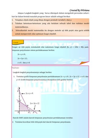 Created By Witriana
21 | P r o g r a m L i n e a r B e r b a s i s K o n t e k s t u a l
Adapun Langkah-langkah yang harus ditempuh dalam mengubah persoalan sehari-
hari ke dalam bentuk masalah program linear adalah sebagai berikut:
1. Tetapkan objek-objek yang dituju dengan pemisah variabel x dan y.
2. Tuliskan ketentuan-ketentuan yang ada kedalam sebuah tabel dan tuliskan model
matematikanya.
3. Selesaikanlah model matematika itu dengan metode uji titik pojok atau garis selidik
untuk memperoleh nilai optimum fungsi objektif.
Dengan uji titik pojok, tentukanlah nilai maksimum fungsi objektif f(x, y) = 100x + 80y pada
himpunan penyelesaian sistem pertidaksamaan berikut.
2x + y ≤ 8 ;
2x + 3y ≤ 12 ;
x ≥ 0 ; dan y ≥ 0.
Penyelesaian :
Langkah-langkah penyelesaiannya sebagai berikut.
1. Tentukan grafik himpunan penyelesaian pertidaksamaan 2x + y ≤ 8 ; 2x + 3y ≤ 12 ; x ≥ 0 ; dan
y ≥ 0. Grafik himpunan penyelesaiannya ditunjukkan oleh gambar berikut.
Daerah OABC adalah daerah himpunan penyelesaian pertidaksamaan tersebut.
2. Tentukan koordinat titik-titikpojok dari daerah himpunan penyelesaian.
Contoh
 