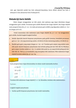 Created By Witriana
25 | P r o g r a m L i n e a r B e r b a s i s K o n t e k s t u a l
Jadi, agar diperoleh jumlah kue bolu sebanyak-banyaknya, harus dibuat adonan kue bolu A
sebanyak 12 dan adonan kue bolu B sebanyak 42.
Metode Uji Garis Selidik
Selain dengan menggunakan uji titik pojok, nilai optimum juga dapat ditentukan dengan
menggunakan garis selidik. Persamaan garis selidik dibentuk dari fungsi objektif. Jika fungsi objektif
suatu program linear f(x, y) = ax + by maka persamaan garis selidik yang digunakan adalah ax + by =
ab, dengan ab O ⋲ R.
Untuk menentukan nilai maksimum suatu fungsi objektif f(x, y) = ax + by menggunakan
garis selidik, ikutilah langkah-langkah berikut.
a. Setelah diperoleh daerah himpunan penyelesaian pada grafik Cartesius, bentuklah persamaan
garis ax + by = ab yang memotong sumbu-x di titik (b, 0) dan memotong sumbu-y di titik (0, a).
b. Buatlah garis-garis yang sejajar dengan ax + by = ab. Temukan garis sejajar yang melalui suatu
titik pojok daerah himpunan penyelesaian dan terletak paling jauh dari titik O(0, 0). Misalnya,
garis sejajar tersebut adalah ax + by = k, melalui titik pojok (p, q) yang terletak paling jauh dari
titik O(0, 0). Titik (p, q) tersebutlah yang merupakan titik maksimum. Nilai maksimum fungsi
objektif tersebut adalah f(p, q) = ap + bq.
Suatu program linear dapat diterjemahkan ke dalam model matematika berikut.
x + 3y ≤ 9
2x + y ≤ 8
x ≥ 0
y ≥ 0
Tentukan titik maksimum fungsi objektif f = x + 2y. Kemudian, tentukan nilai maksimumnya.
Penyelesaian :
Langkah-langkah penyelesaian
1. Gambar grafik himpunan penyelesaian dari model matematika.
Contoh
 