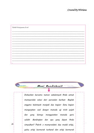 Created By Witriana
29 | P r o g r a m L i n e a r B e r b a s i s K o n t e k s t u a l
Tulislah Pertanyaanmu di sini!
---------------------------------------------------------------------------------------------------------------------------------------
---------------------------------------------------------------------------------------------------------------------------------------
---------------------------------------------------------------------------------------------------------------------------------------
---------------------------------------------------------------------------------------------------------------------------------------
---------------------------------------------------------------------------------------------------------------------------------------
---------------------------------------------------------------------------------------------------------------------------------------
---------------------------------------------------------------------------------------------------------------------------------------
---------------------------------------------------------------------------------------------------------------------------------------
---------------------------------------------------------------------------------------------------------------------------------------
---------------------------------------------------------------------------------------------------------------------------------------
---------------------------------------------------------------------------------------------------------------------------------------
---------------------------------------------------------------------------------------------------------------------------------------
---------------------------------------------------------------------------------------------------------------------------------------
-
Mari Berdiskusi!
Diskusikan bersama teman sekelompok Anda untuk
memperoleh solusi dari persoalan berikut. Bagilah
anggota kelompok menjadi dua bagian. Satu bagian
mengerjakan soal dengan metode uji titik pojok
dan yang lainnya menggunakan metode garis
selidik. Bandingkan dan apa yang dapat Anda
simpulkan? Pabrik x memproduksi dua model arloji,
yaitu arloji bermerek terkenal dan arloji bermerek
 