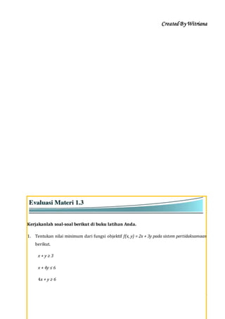 Created By Witriana
30 | P r o g r a m L i n e a r B e r b a s i s K o n t e k s t u a l
Kerjakanlah soal-soal berikut di buku latihan Anda.
1. Tentukan nilai minimum dari fungsi objektif f(x, y) = 2x + 3y pada sistem pertidaksamaan
berikut.
x + y ≥ 3
x + 4y ≤ 6
4x + y ≥ 6
 