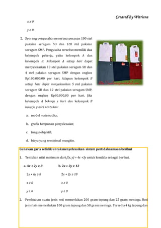 Created By Witriana
31 | P r o g r a m L i n e a r B e r b a s i s K o n t e k s t u a l
x ≥ 0
y ≥ 0
2. Seorang pengusaha menerima pesanan 100 stel
pakaian seragam SD dan 120 stel pakaian
seragam SMP. Pengusaha tersebut memiliki dua
kelompok pekerja, yaitu kelompok A dan
kelompok B. Kelompok A setiap hari dapat
menyelesaikan 10 stel pakaian seragam SD dan
4 stel pakaian seragam SMP dengan ongkos
Rp100.000,00 per hari. Adapun kelompok B
setiap hari dapat menyelesaikan 5 stel pakaian
seragam SD dan 12 stel pakaian seragam SMP,
dengan ongkos Rp80.000,00 per hari. Jika
kelompok A bekerja x hari dan kelompok B
bekerja y hari, tentukan:
a. model matematika;
b. grafik himpunan penyelesaian;
c. fungsi objektif;
d. biaya yang seminimal mungkin.
Gunakan garis selidik untuk menyelesaikan sistem pertidaksamaan berikut
1. Tentukan nilai minimum dari f(x, y) = 4x +3y untuk kendala sebagai berikut.
a. 4x + 2y ≥ 8 b. 2x + 3y ≥ 12
2x + 6y ≥ 8 2x + 2y ≥ 10
x ≥ 0 x ≥ 0
y ≥ 0 y ≥ 0
2. Pembuatan suatu jenis roti memerlukan 200 gram tepung dan 25 gram mentega. Roti
jenis lain memerlukan 100 gram tepung dan 50 gram mentega. Tersedia 4 kg tepung dan
 