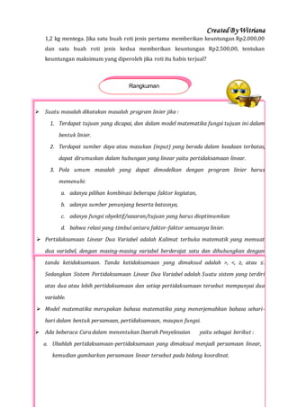 Created By Witriana
32 | P r o g r a m L i n e a r B e r b a s i s K o n t e k s t u a l
1,2 kg mentega. Jika satu buah roti jenis pertama memberikan keuntungan Rp2.000,00
dan satu buah roti jenis kedua memberikan keuntungan Rp2.500,00, tentukan
keuntungan maksimum yang diperoleh jika roti itu habis terjual?
 Suatu masalah dikatakan masalah program linier jika :
1. Terdapat tujuan yang dicapai, dan dalam model matematika fungsi tujuan ini dalam
bentuk linier.
2. Terdapat sumber daya atau masukan (input) yang berada dalam keadaan terbatas,
dapat dirumuskan dalam hubungan yang linear yaitu pertidaksamaan linear.
3. Pola umum masalah yang dapat dimodelkan dengan program linier harus
memenuhi:
a. adanya pilihan kombinasi beberapa faktor kegiatan,
b. adanya sumber penunjang beserta batasnya,
c. adanya fungsi obyektif/sasaran/tujuan yang harus dioptimumkan
d. bahwa relasi yang timbul antara faktor-faktor semuanya linier.
 Pertidaksamaan Linear Dua Variabel adalah Kalimat terbuka matematik yang memuat
dua variabel, dengan masing-masing variabel berderajat satu dan dihubungkan dengan
tanda ketidaksamaan. Tanda ketidaksamaan yang dimaksud adalah >, <, ≥, atau ≤.
Sedangkan Sistem Pertidaksamaan Linear Dua Variabel adalah Suatu sistem yang terdiri
atas dua atau lebih pertidaksamaan dan setiap pertidaksamaan tersebut mempunyai dua
variable.
 Model matematika merupakan bahasa matematika yang menerjemahkan bahasa sehari-
hari dalam bentuk persamaan, pertidaksamaan, maupun fungsi.
 Ada beberaca Cara dalam menentukan Daerah Penyelesaian yaitu sebagai berikut :
a. Ubahlah pertidaksamaan-pertidaksamaan yang dimaksud menjadi persamaan linear,
kemudian gambarkan persamaan linear tersebut pada bidang koordinat.
Rangkuman
 