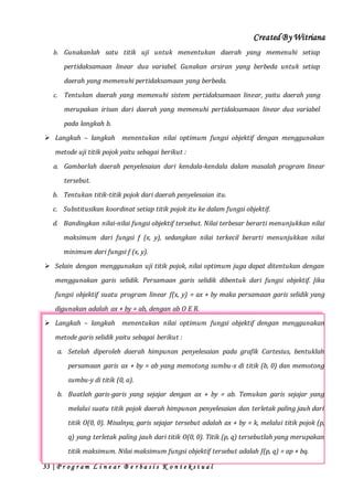 Created By Witriana
33 | P r o g r a m L i n e a r B e r b a s i s K o n t e k s t u a l
b. Gunakanlah satu titik uji untuk menentukan daerah yang memenuhi setiap
pertidaksamaan linear dua variabel. Gunakan arsiran yang berbeda untuk setiap
daerah yang memenuhi pertidaksamaan yang berbeda.
c. Tentukan daerah yang memenuhi sistem pertidaksamaan linear, yaitu daerah yang
merupakan irisan dari daerah yang memenuhi pertidaksamaan linear dua variabel
pada langkah b.
 Langkah – langkah menentukan nilai optimum fungsi objektif dengan menggunakan
metode uji titik pojok yaitu sebagai berikut :
a. Gambarlah daerah penyelesaian dari kendala-kendala dalam masalah program linear
tersebut.
b. Tentukan titik-titik pojok dari daerah penyelesaian itu.
c. Substitusikan koordinat setiap titik pojok itu ke dalam fungsi objektif.
d. Bandingkan nilai-nilai fungsi objektif tersebut. Nilai terbesar berarti menunjukkan nilai
maksimum dari fungsi f (x, y), sedangkan nilai terkecil berarti menunjukkan nilai
minimum dari fungsi f (x, y).
 Selain dengan menggunakan uji titik pojok, nilai optimum juga dapat ditentukan dengan
menggunakan garis selidik. Persamaan garis selidik dibentuk dari fungsi objektif. Jika
fungsi objektif suatu program linear f(x, y) = ax + by maka persamaan garis selidik yang
digunakan adalah ax + by = ab, dengan ab O E R.
 Langkah – langkah menentukan nilai optimum fungsi objektif dengan menggunakan
metode garis selidik yaitu sebagai berikut :
a. Setelah diperoleh daerah himpunan penyelesaian pada grafik Cartesius, bentuklah
persamaan garis ax + by = ab yang memotong sumbu-x di titik (b, 0) dan memotong
sumbu-y di titik (0, a).
b. Buatlah garis-garis yang sejajar dengan ax + by = ab. Temukan garis sejajar yang
melalui suatu titik pojok daerah himpunan penyelesaian dan terletak paling jauh dari
titik O(0, 0). Misalnya, garis sejajar tersebut adalah ax + by = k, melalui titik pojok (p,
q) yang terletak paling jauh dari titik O(0, 0). Titik (p, q) tersebutlah yang merupakan
titik maksimum. Nilai maksimum fungsi objektif tersebut adalah f(p, q) = ap + bq.
 