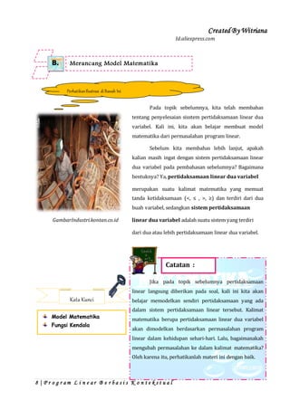 Created By Witriana
8 | P r o g r a m L i n e a r B e r b a s i s K o n t e k s t u a l
Id.aliexpress.com
Pada topik sebelumnya, kita telah membahas
tentang penyelesaian sisstem pertidaksamaan linear dua
variabel. Kali ini, kita akan belajar membuat model
matematika dari permasalahan program linear.
Sebelum kita membahas lebih lanjut, apakah
kalian masih ingat dengan sistem pertidaksamaan linear
dua variabel pada pembahasan sebelumnya? Bagaimana
bentuknya? Ya, pertidaksamaan linear dua variabel
merupakan suatu kalimat matematika yang memuat
tanda ketidaksamaan (<, ≤ , >, ≥) dan terdiri dari dua
buah variabel, sedangkan sistem pertidaksamaan
GambarIndustri.kontan.co.id linear dua variabel adalah suatu sistem yang terdiri
dari dua atau lebih pertidaksamaan linear dua variabel.
Jika pada topik sebelumnya pertidaksamaan
linear langsung diberikan pada soal, kali ini kita akan
belajar memodelkan sendiri pertidaksamaan yang ada
dalam sistem pertidaksamaan linear tersebut. Kalimat
matematika berupa pertidaksamaan linear dua variabel
akan dimodelkan berdasarkan permasalahan program
linear dalam kehidupan sehari-hari. Lalu, bagaimanakah
mengubah permasalahan ke dalam kalimat matematika?
Oleh karena itu, perhatikanlah materi ini dengan baik.
Merancang Model MatematikaB.
PerhatikanIlustrasi diBawah Ini
Catatan :
Kata Kunci
Model Matematika
Fungsi Kendala
 