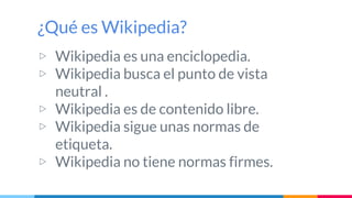 ¿Qué es Wikipedia?
▷ Wikipedia es una enciclopedia.
▷ Wikipedia busca el punto de vista
neutral .
▷ Wikipedia es de conten...