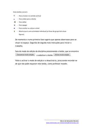 Estes botões servem:

     - Para arrastar no sentido vertical
     - Para andar para a direita
     - Para editar
     - Para apagar
     - Para ocultar ou colocar visível
     - Mostra que é uma actividade individual (se fosse de grupo teria duas
       figuras)


   De momento e numa primeira fase sugeria que apenas observasse para se
   situar no espaço. Seguirão de seguida mais instruções para iniciar o
   trabalho.

   Saia do modo de edição da disciplina pressionando o botão, que se encontra

                                   a substituir o botão                       .

   Volte a activar o modo de edição e a desactivá-lo, procurando recordar-se
   de que não pode esquecer este botão, como professor moodle.




                                                                Maria de Balsamão Mendes
                                              www.mbmendes.net /mbmendes@mbmendes.net
 