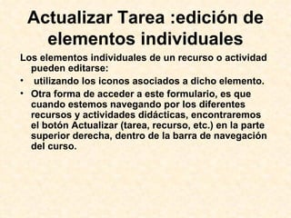 Los elementos individuales de un recurso o actividad pueden editarse: utilizando los iconos asociados a dicho elemento.  Otra forma de acceder a este formulario, es que  cuando estemos navegando por los diferentes recursos y actividades didácticas, encontraremos el botón Actualizar (tarea, recurso, etc.) en la parte superior derecha, dentro de la barra de navegación del curso.  Actualizar Tarea :edición de elementos individuales 
