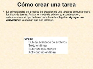 Cómo crear una tarea La primera parte del proceso de creación de una tarea es común a todos los tipos de tareas: Activar el modo de edición y, a continuación, seleccionamos el tipo de tarea de la lista desplegable  Agregar una actividad   de la sección que nos interese.  
