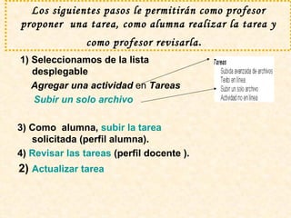 Los siguientes pasos le permitirán como profesor proponer  una tarea, como alumna realizar la tarea y como profesor revisarla .   1) Seleccionamos de la lista desplegable  Agregar una actividad  en  Tareas  Subir un solo archivo  3) Como  alumna,  subir la tarea  solicitada (perfil alumna).  4)  Revisar las tareas  (perfil docente ). 2)  Actualizar tarea 