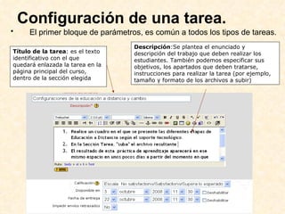 Configuración de una tarea.  El primer bloque de parámetros, es común a todos los tipos de tareas.   Título de la tarea : es el texto identificativo con el que quedará enlazada la tarea en la página principal del curso, dentro de la sección elegida Descripción :Se plantea el enunciado y descripción del trabajo que deben realizar los estudiantes. También podemos especificar sus objetivos, los apartados que deben tratarse, instrucciones para realizar la tarea (por ejemplo, tamaño y formato de los archivos a subir) 