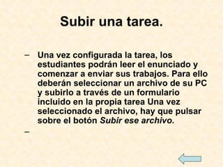 Subir una tarea. Una vez configurada la tarea, los estudiantes podrán leer el enunciado y comenzar a enviar sus trabajos. Para ello deberán seleccionar un archivo de su PC y subirlo a través de un formulario incluido en la propia tarea Una vez seleccionado el archivo, hay que pulsar sobre el botón  Subir ese archivo .  