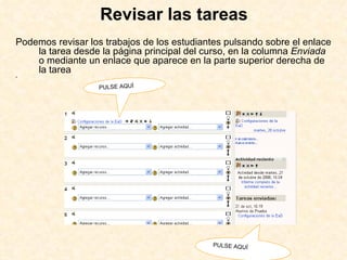 Revisar las tareas Podemos revisar los trabajos de los estudiantes pulsando sobre el enlace  la tarea desde la página principal del curso, en la columna  Enviada  o mediante un enlace que aparece en la parte superior derecha de la tarea  PULSE AQUÍ PULSE AQUÍ 