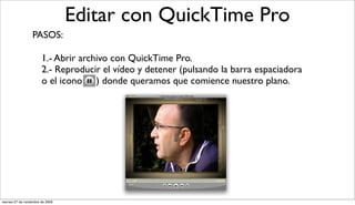 Editar con QuickTime Pro
                  PASOS:

                        1.- Abrir archivo con QuickTime Pro.
                        2.- Reproducir el vídeo y detener (pulsando la barra espaciadora
                        o el icono ) donde queramos que comience nuestro plano.




viernes 27 de noviembre de 2009
 