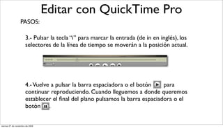 Editar con QuickTime Pro
                  PASOS:

                       3.- Pulsar la tecla “i” para marcar la entrada (de in en inglés), los
                       selectores de la línea de tiempo se moverán a la posición actual.




                       4.- Vuelve a pulsar la barra espaciadora o el botón    para
                       continuar reproduciendo. Cuando lleguemos a donde queremos
                       establecer el ﬁnal del plano pulsamos la barra espaciadora o el
                       botón .


viernes 27 de noviembre de 2009
 